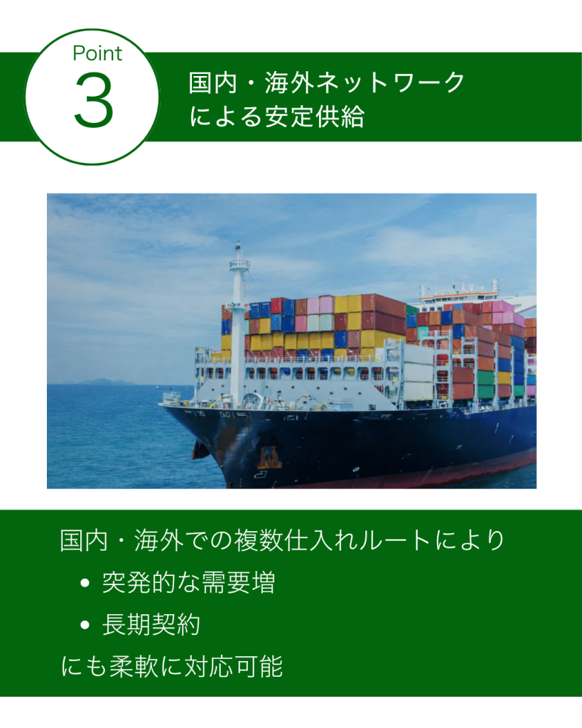 ■国内・海外ネットワークによる安定供給
国内だけでなく海外にも仕入れルートを確保しており、
供給が止まらない体制を構築しています。
突発的な需要増
長期契約
にも柔軟に対応可能です。
