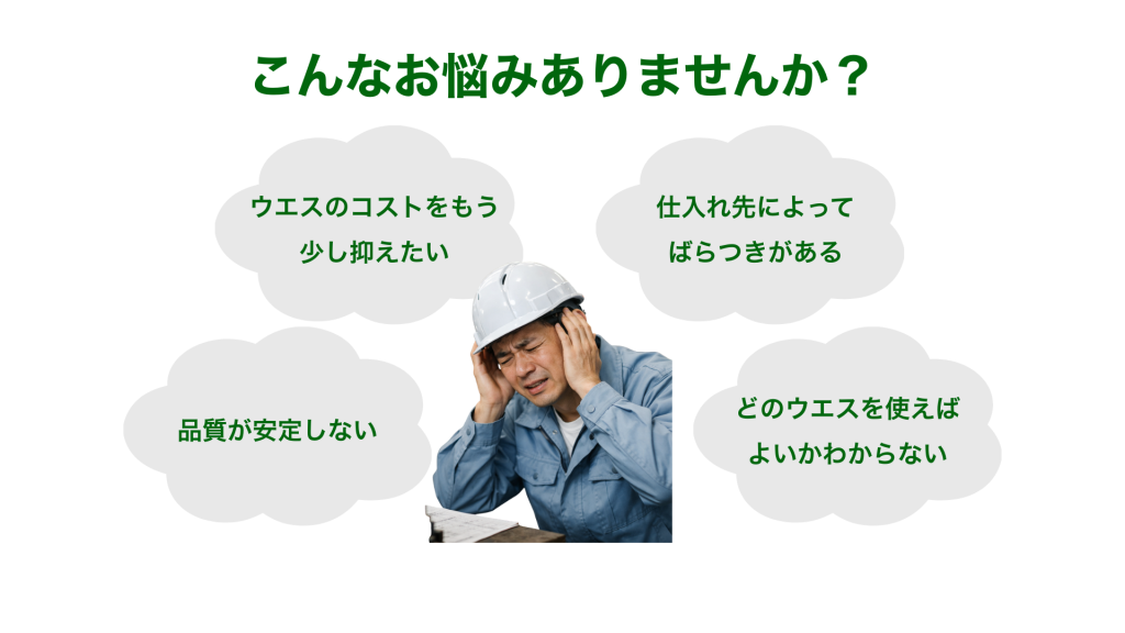 「ウエスのコストをもう少し抑えたい」
「品質が安定しない」
「仕入れ先によってバラつきがある」

