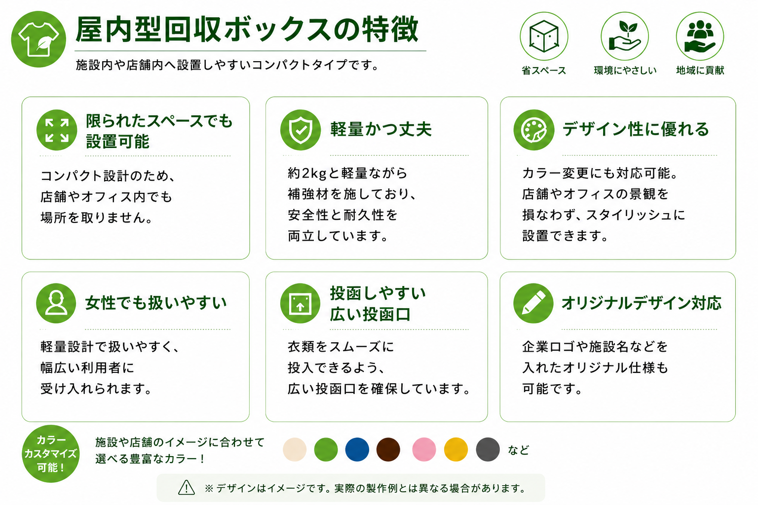 屋内型回収ボックスの特徴
施設内や店舗内へ設置しやすいコンパクトタイプです。
限られたスペースでも設置可能
コンパクト設計のため、店舗やオフィス内でも場所を取りません。
軽量かつ丈夫
約2kgと軽量ながら補強材を施しており、安全性と耐久性を両立しています。
デザイン性に優れる
カラー変更にも対応可能。
店舗やオフィスの景観を損なわず、スタイリッシュに設置できます。
女性でも扱いやすい
軽量設計で扱いやすく、幅広い利用者に受け入れられます。
投函しやすい広い開口部
衣類をスムーズに投入できる設計です。
オリジナルデザイン対応
企業ロゴや施設名などを入れたオリジナル仕様も可能です。
