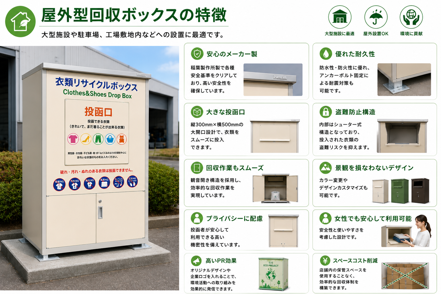屋外型回収ボックスの特徴
大型施設や駐車場、工場敷地内などへの設置に最適です。
安心のメーカー製
稲葉製作所製で各種安全基準をクリアしており、高い安全性を確保しています。
優れた耐久性
防水性・防火性に優れ、アンカーボルト固定による耐震対策も可能です。
大きな投函口
縦300mm×横500mmの大開口設計で、衣類をスムーズに投入できます。
盗難防止構造
内部はシューター式構造となっており、投入された衣類の盗難リスクを抑えます。
回収作業もスムーズ
観音開き構造を採用し、効率的な回収作業を実現しています。
景観を損なわないデザイン
カラー変更やデザインカスタマイズも可能です。
プライバシーに配慮
投函者が安心して利用できる高い機密性を備えています。
女性でも安心して利用可能
安全性と使いやすさを考慮した設計です。
高いPR効果
オリジナルデザインや企業ロゴを入れることで、環境活動への取り組みを効果的に発信できます。
スペースコスト削減
店舗内の保管スペースを使用することなく、効率的な回収体制を構築できます。